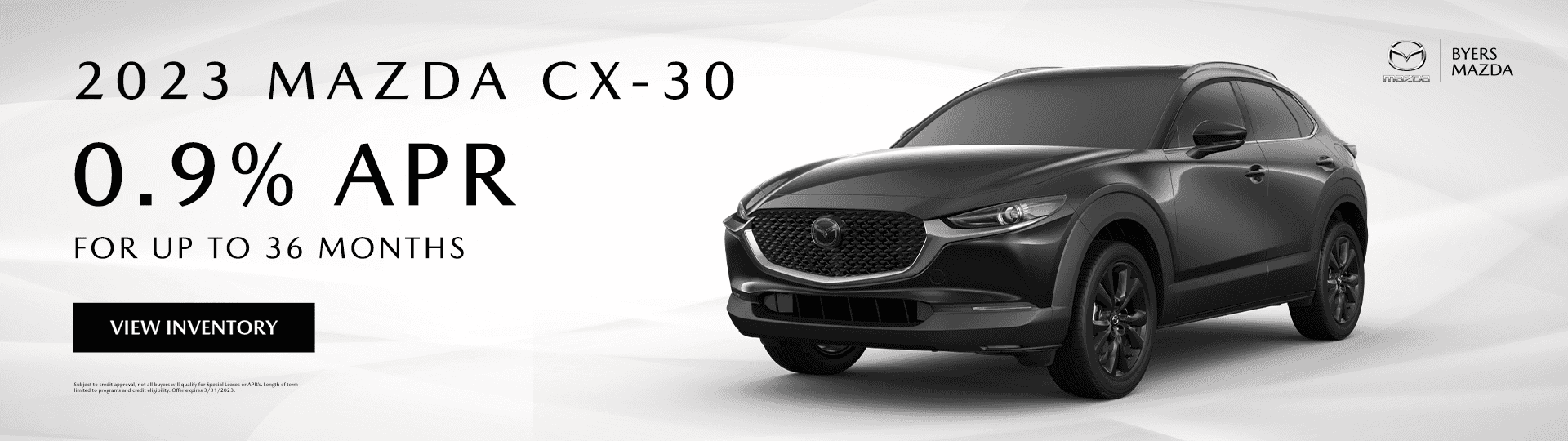 2023 MAZDA CX-30 0.9% for up to 36 months View Inventory Subject to credit approval, not all buyers will qualify for Special Leases or APR’s. Length of term limited to programs and credit eligibility. Offer expires 3/31/2023.