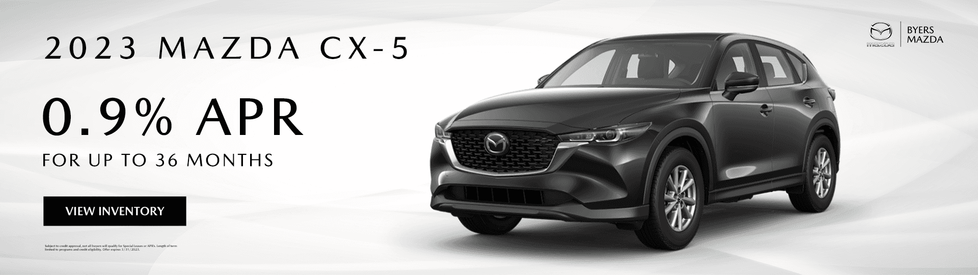 2023 MAZDA CX-5 0.9% for up to 36 months View Inventory Subject to credit approval, not all buyers will qualify for Special Leases or APR’s. Length of term limited to programs and credit eligibility. Offer expires 3/31/2023.