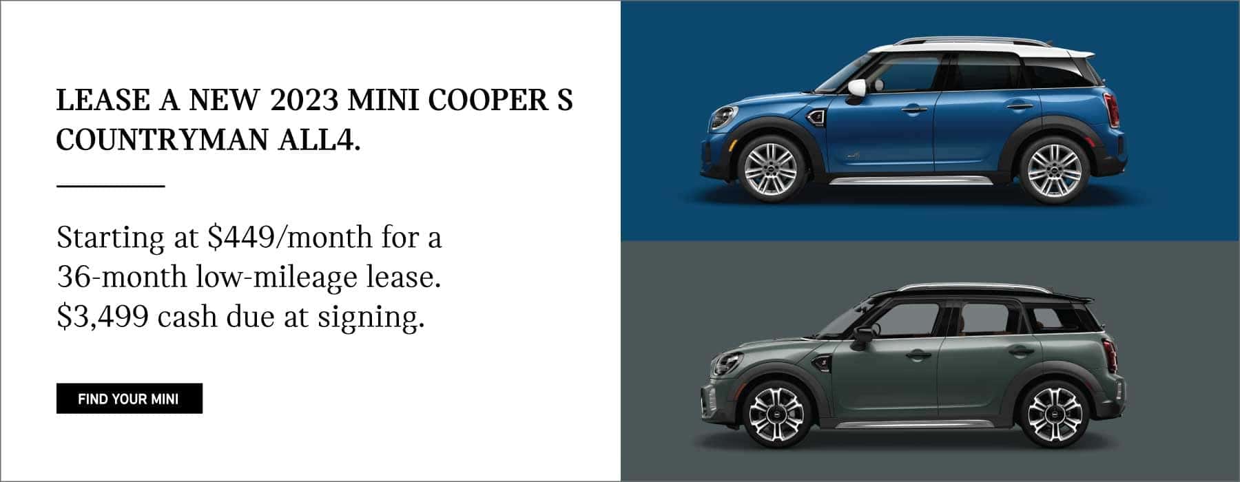 LEASE A NEW 2023 MINI COOPER S COUNTRYMAN ALL4. STARTING AT $449 A MONTH FOR A 36-MONTH LOW MILEAGE LEASE. $3,499 CASH DUE AT SIGNING. CLICK TO FIND YOUR MINI. PICTURED ARE TWO MINI COOPER S COUNTRYMAN ALL4'S.