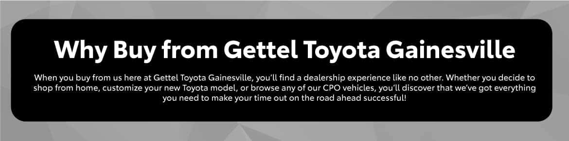 Why Buy from Gettel Toyota Gainesville in Gainesville, FL | When you buy from us here at Gettel Toyota Gainesville, you’ll find a dealership experience like no other. Whether you decide to shop from home, customize your new Toyota model, or browse any of our CPO vehicles, you’ll discover that we’ve got everything you need to make your time out on the road ahead successful!