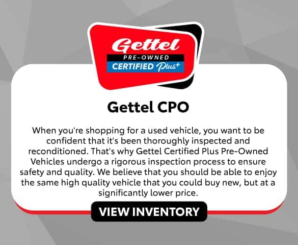 Gettel CPO | When you’re shopping for a used vehicle, you want to be confident that it’s been thoroughly inspected and reconditioned. That’s why Gettel Certified Plus Pre-Owned Vehicles undergo a rigorous inspection process to ensure safety and quality. We believe that you should be able to enjoy the same high quality vehicle that you could buy new, but at a significantly lower price.