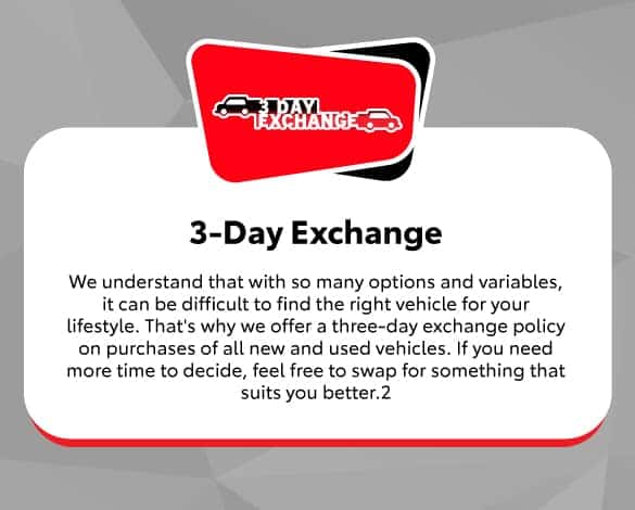 3 Day Exchange | We understand that with so many options and variables, it can be difficult to find the right vehicle for your lifestyle. That’s why we offer a three-day exchange policy on purchases of all new and used vehicles. If you need more time to decide, feel free to swap for something that suits you better.