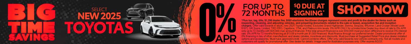 0% APR FOR UP TO 72 MONTHS ON select (make “select” small) NEW 2025 TOYOTAS $0 due at signing*